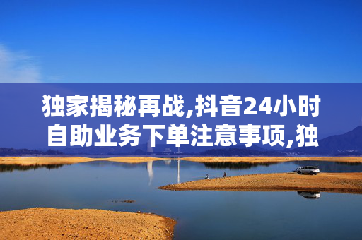 独家揭秘再战,抖音24小时自助业务下单注意事项,独家报道掌握抖音自助下单技巧 24小时高效业务绝不能错过！